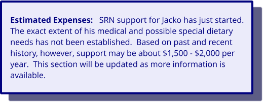 Estimated Expenses:   SRN support for Jacko has just started.  The exact extent of his medical and possible special dietary needs has not been established.  Based on past and recent history, however, support may be about $1,500 - $2,000 per year.  This section will be updated as more information is available.