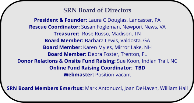 SRN Board of Directors President & Founder: Laura C Douglas, Lancaster, PA  Rescue Coordinator: Susan Fogleman, Newport News, VA Treasurer:  Rose Russo, Madison, TN Board Member: Barbara Lewis, Valdosta, GA Board Member: Karen Myles, Mirror Lake, NH Board Member: Debra Foster, Trenton, FL Donor Relations & Onsite Fund Raising: Sue Koon, Indian Trail, NC Online Fund Raising Coordinator:  TBD Webmaster: Position vacant  SRN Board Members Emeritus: Mark Antonucci, Joan DeHaven, William Hall