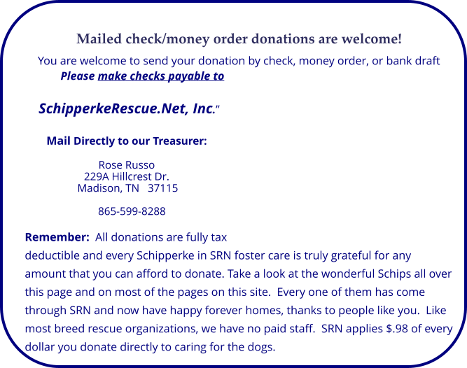 Mailed check/money order donations are welcome! You are welcome to send your donation by check, money order, or bank draft Please make checks payable to   SchipperkeRescue.Net, Inc.”   Mail Directly to our Treasurer:  Rose Russo 229A Hillcrest Dr. Madison, TN   37115  865-599-8288  Remember:  All donations are fully tax deductible and every Schipperke in SRN foster care is truly grateful for any amount that you can afford to donate. Take a look at the wonderful Schips all over this page and on most of the pages on this site.  Every one of them has come through SRN and now have happy forever homes, thanks to people like you.  Like most breed rescue organizations, we have no paid staff.  SRN applies $.98 of every dollar you donate directly to caring for the dogs.
