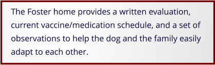 The Foster home provides a written evaluation, current vaccine/medication schedule, and a set of observations to help the dog and the family easily adapt to each other.