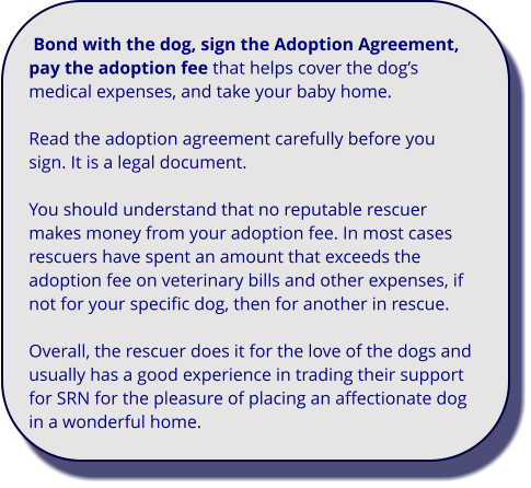 Bond with the dog, sign the Adoption Agreement, pay the adoption fee that helps cover the dog’s medical expenses, and take your baby home.  Read the adoption agreement carefully before you sign. It is a legal document.  You should understand that no reputable rescuer makes money from your adoption fee. In most cases rescuers have spent an amount that exceeds the adoption fee on veterinary bills and other expenses, if not for your specific dog, then for another in rescue.    Overall, the rescuer does it for the love of the dogs and usually has a good experience in trading their support for SRN for the pleasure of placing an affectionate dog in a wonderful home.