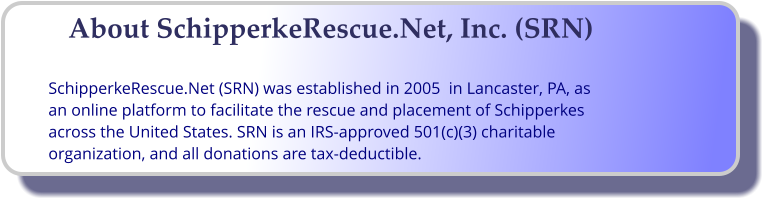 About SchipperkeRescue.Net, Inc. (SRN)  SchipperkeRescue.Net (SRN) was established in 2005  in Lancaster, PA, as an online platform to facilitate the rescue and placement of Schipperkes across the United States. SRN is an IRS-approved 501(c)(3) charitable organization, and all donations are tax-deductible.